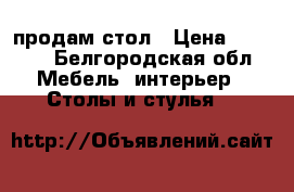 продам стол › Цена ­ 4 500 - Белгородская обл. Мебель, интерьер » Столы и стулья   